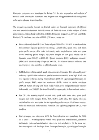 iv
Computer programs were developed in Turbo C++ for the preparation and analysis of
balance sheet and income statement. The program can be upgraded/modified using other
software to enhance its applicability.
The project was mainly focused on detailed studies on financial statements of different
coal and non-coal companies and calculation of financial ratios. Ratio analysis of three
companies i.e. Indian Rare Earths Ltd. (IREL), Hindustan Copper Ltd. (HCL), Coal India
Limited (CIL) and one coal mine of MCL (CIL) was carried out.
 From ratio analysis of IREL of financial year 2006-07 to 2010-11 it was found that
the company liquidity position was strong. Current ratio, quick ratio, cash ratio,
gross profit margin, debt ratio, debt equity ratio, capitalization ratio were good
while operating profit margin, net profit margin are not good except for the
financial years 2006-07 to 2008-09. Return on assets (ROA) and return on equity
(ROE) was unsatisfactory except for 2007-08. Fixed asset turnover ratio and total
asset turnover ratio were less in all the financial years.
 In HCL, the working capital, quick ratio, gross profit margin, debt ratio, debt-equity
ratio and capitalization ratio were good whereas current ratio is not high. Cash ratio
was reported to be less during financial years 2008-10. Operating profit margin, net
profit margin, ROE, return on investment (ROI), return on capital employed
(ROCE), Return on long term funds were overall good. The profit margin was low
in financial year 2008-09 due to sudden fall in copper price in International market.
 For CIL, the working capital, current ratio, quick ratio, cash ratio, gross profit
margin, net profit margin, ROE, ROI, ROCE, debt ratio, debt-equity ratio and
capitalization ratio were good but the operating profit margin, fixed asset turnover
ratio and total asset turnover ratio were not. The operating expenses of CIL were
too high.
 For Lakhanpur coal mine area, MCL the financial ratios were calculated for 2008-
09 to 2010-11. Working capital, current ratio, quick ratio and cash ratio, debt ratio,
debt-equity ratio and capitalization ratio were not satisfactory. So the mine may
face shortage of cash due huge debts. Gross profit margin, operating profit margin,
 