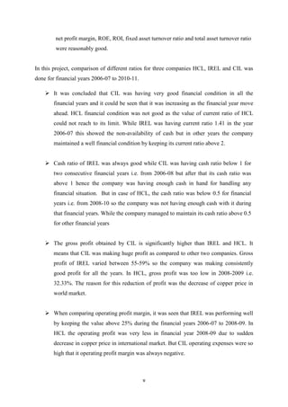 v
net profit margin, ROE, ROI, fixed asset turnover ratio and total asset turnover ratio
were reasonably good.
In this project, comparison of different ratios for three companies HCL, IREL and CIL was
done for financial years 2006-07 to 2010-11.
 It was concluded that CIL was having very good financial condition in all the
financial years and it could be seen that it was increasing as the financial year move
ahead. HCL financial condition was not good as the value of current ratio of HCL
could not reach to its limit. While IREL was having current ratio 1.41 in the year
2006-07 this showed the non-availability of cash but in other years the company
maintained a well financial condition by keeping its current ratio above 2.
 Cash ratio of IREL was always good while CIL was having cash ratio below 1 for
two consecutive financial years i.e. from 2006-08 but after that its cash ratio was
above 1 hence the company was having enough cash in hand for handling any
financial situation. But in case of HCL, the cash ratio was below 0.5 for financial
years i.e. from 2008-10 so the company was not having enough cash with it during
that financial years. While the company managed to maintain its cash ratio above 0.5
for other financial years
 The gross profit obtained by CIL is significantly higher than IREL and HCL. It
means that CIL was making huge profit as compared to other two companies. Gross
profit of IREL varied between 55-59% so the company was making consistently
good profit for all the years. In HCL, gross profit was too low in 2008-2009 i.e.
32.33%. The reason for this reduction of profit was the decrease of copper price in
world market.
 When comparing operating profit margin, it was seen that IREL was performing well
by keeping the value above 25% during the financial years 2006-07 to 2008-09. In
HCL the operating profit was very less in financial year 2008-09 due to sudden
decrease in copper price in international market. But CIL operating expenses were so
high that it operating profit margin was always negative.
 