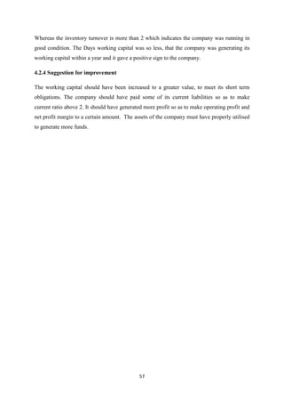 57
Whereas the inventory turnover is more than 2 which indicates the company was running in
good condition. The Days working capital was so less, that the company was generating its
working capital within a year and it gave a positive sign to the company.
4.2.4 Suggestion for improvement
The working capital should have been increased to a greater value, to meet its short term
obligations. The company should have paid some of its current liabilities so as to make
current ratio above 2. It should have generated more profit so as to make operating profit and
net profit margin to a certain amount. The assets of the company must have properly utilised
to generate more funds.
 