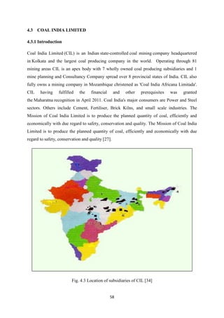 58
4.3 COAL INDIA LIMITED
4.3.1 Introduction
Coal India Limited (CIL) is an Indian state-controlled coal mining company headquartered
in Kolkata and the largest coal producing company in the world. Operating through 81
mining areas CIL is an apex body with 7 wholly owned coal producing subsidiaries and 1
mine planning and Consultancy Company spread over 8 provincial states of India. CIL also
fully owns a mining company in Mozambique christened as 'Coal India Africana Limitada'.
CIL having fulfilled the financial and other prerequisites was granted
the Maharatna recognition in April 2011. Coal India's major consumers are Power and Steel
sectors. Others include Cement, Fertiliser, Brick Kilns, and small scale industries. The
Mission of Coal India Limited is to produce the planned quantity of coal, efficiently and
economically with due regard to safety, conservation and quality. The Mission of Coal India
Limited is to produce the planned quantity of coal, efficiently and economically with due
regard to safety, conservation and quality [27].
Fig. 4.3 Location of subsidiaries of CIL [34]
 