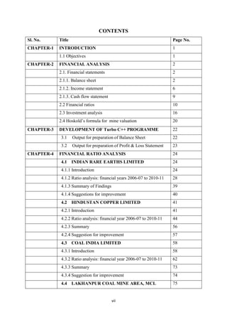 vii
CONTENTS
Sl. No. Title Page No.
CHAPTER-1 INTRODUCTION 1
1.1 Objectives 1
CHAPTER-2 FINANCIAL ANALYSIS 2
2.1. Financial statements 2
2.1.1. Balance sheet 2
2.1.2. Income statement 6
2.1.3. Cash flow statement 9
2.2 Financial ratios 10
2.3 Investment analysis 16
2.4 Hoskold’s formula for mine valuation 20
CHAPTER-3 DEVELOPMENT OF Turbo C++ PROGRAMME 22
3.1 Output for preparation of Balance Sheet 22
3.2 Output for preparation of Profit & Loss Statement 23
CHAPTER-4 FINANCIAL RATIO ANALYSIS 24
4.1 INDIAN RARE EARTHS LIMITED 24
4.1.1 Introduction 24
4.1.2 Ratio analysis: financial years 2006-07 to 2010-11 28
4.1.3 Summary of Findings 39
4.1.4 Suggestions for improvement 40
4.2 HINDUSTAN COPPER LIMITED 41
4.2.1 Introduction 41
4.2.2 Ratio analysis: financial year 2006-07 to 2010-11 44
4.2.3 Summary 56
4.2.4 Suggestion for improvement 57
4.3 COAL INDIA LIMITED 58
4.3.1 Introduction 58
4.3.2 Ratio analysis: financial year 2006-07 to 2010-11 62
4.3.3 Summary 73
4.3.4 Suggestion for improvement 74
4.4 LAKHANPUR COAL MINE AREA, MCL 75
 