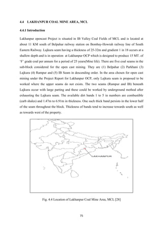 75
4.4 LAKHANPUR COAL MINE AREA, MCL
4.4.1 Introduction
Lakhanpur opencast Project is situated in IB Valley Coal Fields of MCL and is located at
about 11 KM south of Belpahar railway station on Bombay-Howrah railway line of South
Eastern Railway. Lajkura seam having a thickness of 25-32m and gradient 1 in 18 occurs at a
shallow depth and is in operation at Lakhanpur OCP which is designed to produce 15 MT. of
‘F’ grade coal per annum for a period of 5 years(Mine life). There are five coal seams in the
sub-block considered for the open cast mining. They are (1) Belpahar (2) Parkhani (3)
Lajkura (4) Rampur and (5) IB Seam in descending order. In the area chosen for open cast
mining under the Project Report for Lakhanpur OCP, only Lajkura seam is proposed to be
worked where the upper seams do not exists. The two seams (Rampur and IB) beneath
Lajkura occur with large parting and these could be worked by underground method after
exhausting the Lajkura seam. The available dirt bands 1 to 5 in numbers are combustible
(carb shales) and 1.47m to 6.91m in thickness. One such thick band persists in the lower half
of the seam throughout the block. Thickness of bands tend to increase towards south as well
as towards west of the property.
Fig. 4.4 Location of Lakhanpur Coal Mine Area, MCL [28]
 
