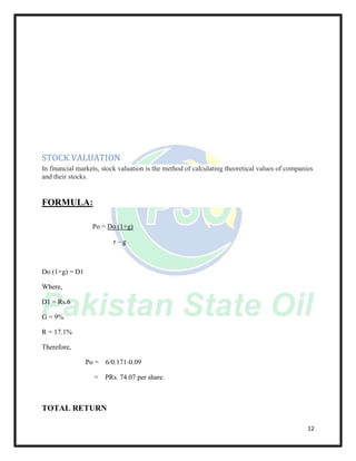 12
STOCK VALUATION
In financial markets, stock valuation is the method of calculating theoretical values of companies
and their stocks.
FORMULA:
Po = Do (1+g)
r – g
Do (1+g) = D1
Where,
D1 = Rs.6
G = 9%
R = 17.1%
Therefore,
Po = 6/0.171-0.09
= PRs. 74.07 per share.
TOTAL RETURN
 