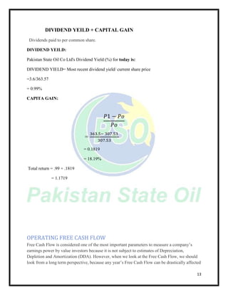 13
DIVIDEND YEILD + CAPITAL GAIN
Dividends paid to per common share.
DIVIDEND YEILD:
Pakistan State Oil Co Ltd's Dividend Yield (%) for today is:
DIVIDEND YIELD= Most recent dividend yield/ current share price
=3.6/363.57
= 0.99%
CAPITA GAIN:
𝑃1 − 𝑃𝜊
𝑃𝜊
=
363.5− 307.53
307.53
= 0.1819
= 18.19%
Total return = .99 + .1819
= 1.1719
OPERATING FREE CASH FLOW
Free Cash Flow is considered one of the most important parameters to measure a company’s
earnings power by value investors because it is not subject to estimates of Depreciation,
Depletion and Amortization (DDA). However, when we look at the Free Cash Flow, we should
look from a long term perspective, because any year’s Free Cash Flow can be drastically affected
 