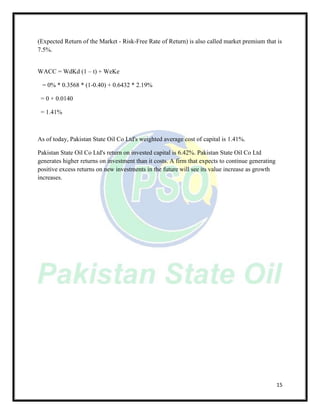 15
(Expected Return of the Market - Risk-Free Rate of Return) is also called market premium that is
7.5%.
WACC = WdKd (1 – t) + WeKe
= 0% * 0.3568 * (1-0.40) + 0.6432 * 2.19%
= 0 + 0.0140
= 1.41%
As of today, Pakistan State Oil Co Ltd's weighted average cost of capital is 1.41%.
Pakistan State Oil Co Ltd's return on invested capital is 6.42%. Pakistan State Oil Co Ltd
generates higher returns on investment than it costs. A firm that expects to continue generating
positive excess returns on new investments in the future will see its value increase as growth
increases.
 