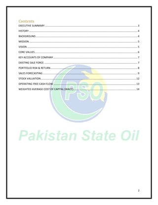 2
Contents
EXECUTIVE SUMMARY..................................................................................................................................3
HISTORY ........................................................................................................................................................4
BACKGROUND...............................................................................................................................................4
MISSION........................................................................................................................................................5
VISION...........................................................................................................................................................5
CORE VALUES................................................................................................................................................6
KEY ACCOUNTS OF COMPANY ......................................................................................................................7
EXISTING SALE FORCE ...................................................................................................................................7
PORTFOLIO RISK & RETURN..........................................................................................................................8
SALES FORECASTING.....................................................................................................................................9
STOCK VALUATION......................................................................................................................................12
OPERATING FREE CASH FLOW ....................................................................................................................13
WEIGHTED AVERAGE COST OF CAPITAL (WACC)........................................................................................14
 