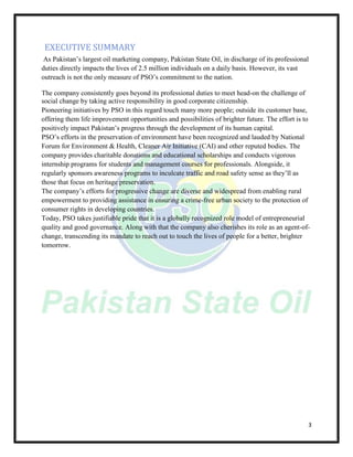 3
EXECUTIVE SUMMARY
As Pakistan’s largest oil marketing company, Pakistan State Oil, in discharge of its professional
duties directly impacts the lives of 2.5 million individuals on a daily basis. However, its vast
outreach is not the only measure of PSO’s commitment to the nation.
The company consistently goes beyond its professional duties to meet head-on the challenge of
social change by taking active responsibility in good corporate citizenship.
Pioneering initiatives by PSO in this regard touch many more people; outside its customer base,
offering them life improvement opportunities and possibilities of brighter future. The effort is to
positively impact Pakistan’s progress through the development of its human capital.
PSO’s efforts in the preservation of environment have been recognized and lauded by National
Forum for Environment & Health, Cleaner Air Initiative (CAI) and other reputed bodies. The
company provides charitable donations and educational scholarships and conducts vigorous
internship programs for students and management courses for professionals. Alongside, it
regularly sponsors awareness programs to inculcate traffic and road safety sense as they’ll as
those that focus on heritage preservation.
The company’s efforts for progressive change are diverse and widespread from enabling rural
empowerment to providing assistance in ensuring a crime-free urban society to the protection of
consumer rights in developing countries.
Today, PSO takes justifiable pride that it is a globally recognized role model of entrepreneurial
quality and good governance. Along with that the company also cherishes its role as an agent-of-
change, transcending its mandate to reach out to touch the lives of people for a better, brighter
tomorrow.
 
