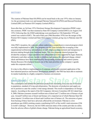 4
HISTORY
The creation of Pakistan State Oil (PSO) can be traced back to the year 1974, when on January
1st; the government took over and merged Pakistan National Oil (PNO) and Dawood Petroleum
Limited (DPL) as Premiere Oil Company Limited (POCL).
Soon after that, on 3rd June 1974, Petroleum Storage Development Corporation (PSDC) came
into existence. PSDC was then renamed as State Oil Company Limited (SOCL) on August 23rd
1976. Following that, the ESSO undertakings were purchased on 15th September 1976 and
control was vested in SOCL. The end of that year (30th December 1976) saw the merger of the
Premier Oil Company Limited and State Oil Company Limited, giving way to Pakistan state Oil
(PSO).
After PSO’s inception, the corporate culture underwent a comprehensive renewal program which
was fully implemented in 2004. This program over the years included the revamping of the
organizational architecture, rationalization of staff, employee empowerment and transparency in
decision making through cross functional teams. This new corporate renewal program has
divided the company’s major operations into independent activities supported by legal, financial,
informative and other services. Inorder to reinforce and monitor this structural change, related
check and balances have been established by incorporating monitoring and control systems.
Human Resource Development became one of the main priorities on the company’s agenda
under this corporate reform.
It is due to this effective implementation of corporate reform and consistent application of the
best industrial practices and business development strategies, that PSO has been able to maintain
its market leadership in a highly competitive business environment.
BACKGROUND
The consumption and demand for petroleum products are increasing every year due to increase
in population, standard of living and urbanization. The domestic oil production and supply are
not in position to cater the country’s total energy demand. This results in dependence on foreign
imports. According to the report of the Oil Companies Advisory Committee (OCAC) dated June
8, 2008, Pakistan consumes around 8 million tons of diesel and 7.2 million tons of furnace oil per
year. Around 9 million tons of diesel and furnace oil is imported out of which Pakistan State Oil
alone imports 3.4 million tons of diesel and 4 million tons of furnace oil. The emissions of gases
from burning of these fuels have adversely affected the environment. Pakistan is a low
greenhouse gas (GHG) emitting country contributing 0.43% of the world’s total emissions (35th
in world’s ranking)1 . However, the low GHG emission status of the country provides no safety
from the adverse effects of global climate change. Pakistan being an agricultural based economy,
 