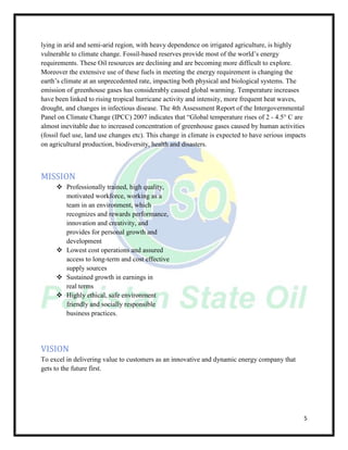 5
lying in arid and semi-arid region, with heavy dependence on irrigated agriculture, is highly
vulnerable to climate change. Fossil-based reserves provide most of the world’s energy
requirements. These Oil resources are declining and are becoming more difficult to explore.
Moreover the extensive use of these fuels in meeting the energy requirement is changing the
earth’s climate at an unprecedented rate, impacting both physical and biological systems. The
emission of greenhouse gases has considerably caused global warming. Temperature increases
have been linked to rising tropical hurricane activity and intensity, more frequent heat waves,
drought, and changes in infectious disease. The 4th Assessment Report of the Intergovernmental
Panel on Climate Change (IPCC) 2007 indicates that “Global temperature rises of 2 - 4.5° C are
almost inevitable due to increased concentration of greenhouse gases caused by human activities
(fossil fuel use, land use changes etc). This change in climate is expected to have serious impacts
on agricultural production, biodiversity, health and disasters.
MISSION
 Professionally trained, high quality,
motivated workforce, working as a
team in an environment, which
recognizes and rewards performance,
innovation and creativity, and
provides for personal growth and
development
 Lowest cost operations and assured
access to long-term and cost effective
supply sources
 Sustained growth in earnings in
real terms
 Highly ethical, safe environment
friendly and socially responsible
business practices.
VISION
To excel in delivering value to customers as an innovative and dynamic energy company that
gets to the future first.
 