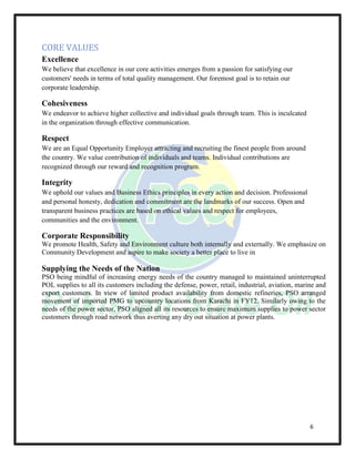 6
CORE VALUES
Excellence
We believe that excellence in our core activities emerges from a passion for satisfying our
customers' needs in terms of total quality management. Our foremost goal is to retain our
corporate leadership.
Cohesiveness
We endeavor to achieve higher collective and individual goals through team. This is inculcated
in the organization through effective communication.
Respect
We are an Equal Opportunity Employer attracting and recruiting the finest people from around
the country. We value contribution of individuals and teams. Individual contributions are
recognized through our reward and recognition program.
Integrity
We uphold our values and Business Ethics principles in every action and decision. Professional
and personal honesty, dedication and commitment are the landmarks of our success. Open and
transparent business practices are based on ethical values and respect for employees,
communities and the environment.
Corporate Responsibility
We promote Health, Safety and Environment culture both internally and externally. We emphasize on
Community Development and aspire to make society a better place to live in
Supplying the Needs of the Nation
PSO being mindful of increasing energy needs of the country managed to maintained uninterrupted
POL supplies to all its customers including the defense, power, retail, industrial, aviation, marine and
export customers. In view of limited product availability from domestic refineries, PSO arranged
movement of imported PMG to upcountry locations from Karachi in FY12. Similarly owing to the
needs of the power sector, PSO aligned all its resources to ensure maximum supplies to power sector
customers through road network thus averting any dry out situation at power plants.
 