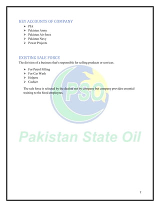 7
KEY ACCOUNTS OF COMPANY
 PIA
 Pakistan Army
 Pakistan Air force
 Pakistan Navy
 Power Projects
EXISTING SALE FORCE
The division of a business that's responsible for selling products or services.
 For Petrol Filling
 For Car Wash
 Helpers
 Cashier
The sale force is selected by the dealers not by company but company provides essential
training to the hired employees.
 