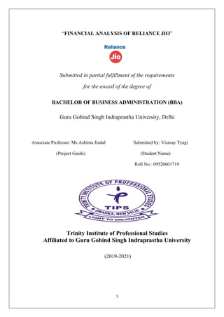 1
“FINANCIAL ANALYSIS OF RELIANCE JIO”
Submitted in partial fulfillment of the requirements
for the award of the degree of
BACHELOR OF BUSINESS ADMINISTRATION (BBA)
Guru Gobind Singh Indraprastha University, Delhi
Associate Professor: Ms Ashima Jindal Submitted by: Vismay Tyagi
(Project Guide) (Student Name)
Roll No.: 09520601719
Trinity Institute of Professional Studies
Affiliated to Guru Gobind Singh Indraprastha University
(2019-2021)
 