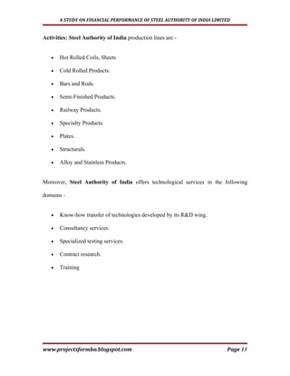 A STUDY ON FINANCIAL PERFORMANCE OF STEEL AUTHORITY OF INDIA LIMITED


Activities: Steel Authority of India production lines are -


   •   Hot Rolled Coils, Sheets

   •   Cold Rolled Products.

   •   Bars and Rods.

   •   Semi-Finished Products.

   •   Railway Products.

   •   Specialty Products.

   •   Plates.

   •   Structurals.

   •   Alloy and Stainless Products.


Moreover, Steel Authority of India offers technological services in the following

domains -


   •   Know-how transfer of technologies developed by its R&D wing.

   •   Consultancy services.

   •   Specialized testing services.

   •   Contract research.

   •   Training




www.projectsformba.blogspot.com                                          Page 13
 