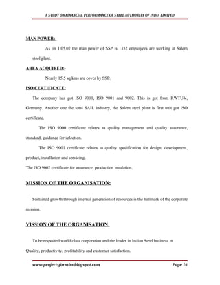 A STUDY ON FINANCIAL PERFORMANCE OF STEEL AUTHORITY OF INDIA LIMITED




MAN POWER:-

               As on 1.05.07 the man power of SSP is 1352 employees are working at Salem

    steel plant.

AREA ACQUIRED:-

               Nearly 15.5 sq.kms are cover by SSP.

ISO CERTIFICATE:

    The company has got ISO 9000, ISO 9001 and 9002. This is got from RWTUV,

Germany. Another one the total SAIL industry, the Salem steel plant is first unit got ISO

certificate.

        The ISO 9000 certificate relates to quality management and quality assurance,

standard, guidance for selection.

        The ISO 9001 certificate relates to quality specification for design, development,

product, installation and servicing.

The ISO 9002 certificate for assurance, production insulation.


MISSION OF THE ORGANISATION:


    Sustained growth through internal generation of resources is the hallmark of the corporate

mission.


VISSION OF THE ORGANISATION:


    To be respected world class corporation and the leader in Indian Steel business in

Quality, productivity, profitability and customer satisfaction.


    www.projectsformba.blogspot.com                                                  Page 16
 