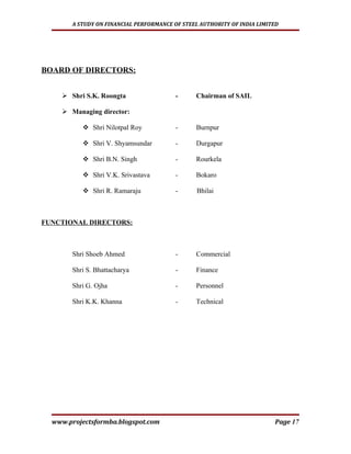 A STUDY ON FINANCIAL PERFORMANCE OF STEEL AUTHORITY OF INDIA LIMITED




BOARD OF DIRECTORS:


     Shri S.K. Roongta                  -     Chairman of SAIL

     Managing director:

           Shri Nilotpal Roy            -     Burnpur

           Shri V. Shyamsundar          -     Durgapur

           Shri B.N. Singh              -     Rourkela

           Shri V.K. Srivastava         -     Bokaro

           Shri R. Ramaraju             -      Bhilai



FUNCTIONAL DIRECTORS:



       Shri Shoeb Ahmed                  -     Commercial

       Shri S. Bhattacharya              -     Finance

       Shri G. Ojha                      -     Personnel

       Shri K.K. Khanna                  -     Technical




  www.projectsformba.blogspot.com                                        Page 17
 