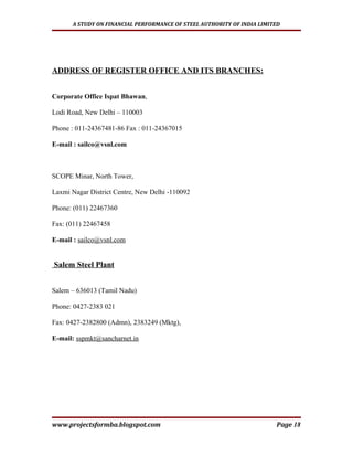 A STUDY ON FINANCIAL PERFORMANCE OF STEEL AUTHORITY OF INDIA LIMITED




ADDRESS OF REGISTER OFFICE AND ITS BRANCHES:


Corporate Office Ispat Bhawan,

Lodi Road, New Delhi – 110003

Phone : 011-24367481-86 Fax : 011-24367015

E-mail : sailco@vsnl.com



SCOPE Minar, North Tower,

Laxmi Nagar District Centre, New Delhi -110092

Phone: (011) 22467360

Fax: (011) 22467458

E-mail : sailco@vsnl.com


Salem Steel Plant


Salem – 636013 (Tamil Nadu)

Phone: 0427-2383 021

Fax: 0427-2382800 (Admn), 2383249 (Mktg),

E-mail: sspmkt@sancharnet.in




www.projectsformba.blogspot.com                                         Page 18
 
