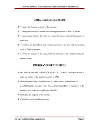 A STUDY ON FINANCIAL PERFORMANCE OF STEEL AUTHORITY OF INDIA LIMITED




                        OBJECTIVES OF THE STUDY


   To study the financial position of the company.

   To analyse the financial stability and overall performance of SAIL in general.

   To analyse and interpret the trends as revealed by various ratios of the company in

     particular.

   To analyse the profitability and solvency position of the unit with the existing

     tools of financial analysis.

   To study the changes in the assets, liabilities structure of the company during the

     period of study.


                        IMPROTANCE OF THE STUDY


   By “FINANCIAL PERFORMANCE ANALYSIS OF SAIL” we would be able to

     get a fair picture of the financial position of SAIL.

   By showing the financial performance to various lenders and creditors it is

     possible to get credit in easy terms if good financial condition is maintained in the

     company with assets outweighing the liabilities.

   Protecting the property of the business.

   Compliances with legal requirement,




www.projectsformba.blogspot.com                                                  Page 20
 