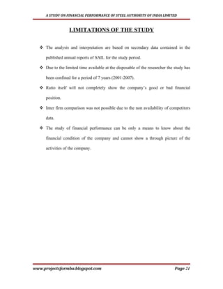 A STUDY ON FINANCIAL PERFORMANCE OF STEEL AUTHORITY OF INDIA LIMITED



                  LIMITATIONS OF THE STUDY

   The analysis and interpretation are based on secondary data contained in the

     published annual reports of SAIL for the study period.

   Due to the limited time available at the disposable of the researcher the study has

     been confined for a period of 7 years (2001-2007).

   Ratio itself will not completely show the company’s good or bad financial

     position.

   Inter firm comparison was not possible due to the non availability of competitors

     data.

   The study of financial performance can be only a means to know about the

     financial condition of the company and cannot show a through picture of the

     activities of the company.




www.projectsformba.blogspot.com                                               Page 21
 