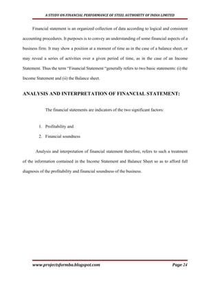 A STUDY ON FINANCIAL PERFORMANCE OF STEEL AUTHORITY OF INDIA LIMITED


     Financial statement is an organized collection of data according to logical and consistent

accounting procedures. It purposes is to convey an understanding of some financial aspects of a

business firm. It may show a position at a moment of time as in the case of a balance sheet, or

may reveal a series of activities over a given period of time, as in the case of an Income

Statement. Thus the term “Financial Statement “generally refers to two basic statements: (i) the

Income Statement and (ii) the Balance sheet.


ANALYSIS AND INTERPRETATION OF FINANCIAL STATEMENT:


             The financial statements are indicators of the two significant factors:


         1. Profitability and

         2. Financial soundness


       Analysis and interpretation of financial statement therefore, refers to such a treatment

of the information contained in the Income Statement and Balance Sheet so as to afford full

diagnosis of the profitability and financial soundness of the business.




     www.projectsformba.blogspot.com                                                   Page 24
 
