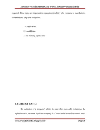 A STUDY ON FINANCIAL PERFORMANCE OF STEEL AUTHORITY OF INDIA LIMITED


prepared. These ratios are important in measuring the ability of a company to meet both its

short term and long term obligations.



              1. Current Ratio

              2. Liquid Ratio

              3. Net working capital ratio




   1. CURRENT RATIO:

           An indication of a company's ability to meet short-term debt obligations; the

   higher the ratio, the more liquid the company is. Current ratio is equal to current assets


   www.projectsformba.blogspot.com                                                  Page 39
 