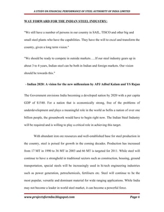 A STUDY ON FINANCIAL PERFORMANCE OF STEEL AUTHORITY OF INDIA LIMITED


WAY FORWARD FOR THE INDIAN STEEL INDUSTRY:


"We still have a number of persons in our country in SAIL, TISCO and other big and

small steel plants who have the capabilities. They have the will to excel and transform the

country, given a long term vision."


"We should be ready to compete in outside markets…..If our steel industry gears up in

about 3 to 4 years, Indian steel can be both in Indian and foreign markets. Our vision

should be towards this."


- Indian 2020: A vision for the new millennium by APJ Adbul Kalam and YS Rajan


The Government envisions India becoming a developed nation by 2020 with a per capita

GDP of $1540. For a nation that is economically strong, free of the problems of

underdevelopment and plays a meaningful role in the world as befits a nation of over one

billion people, the groundwork would have to begin right now. The Indian Steel Industry

will be required and is willing to play a critical role in achieving this target.


        With abundant iron ore resources and well-established base for steel production in

the country, steel is poised for growth in the coming decades. Production has increased

from 17 MT in 1990 to 36 MT in 2003 and 66 MT is targeted for 2011. While steel will

continue to have a stronghold in traditional sectors such as construction, housing, ground

transportation, special steels will be increasingly used in hi-tech engineering industries

such as power generation, petrochemicals, fertilisers etc. Steel will continue to be the

most popular, versatile and dominant material for wide ranging applications. While India

may not become a leader in world steel market, it can become a powerful force.

www.projectsformba.blogspot.com                                                     Page 6
 