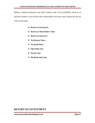 A STUDY ON FINANCIAL PERFORMANCE OF STEEL AUTHORITY OF INDIA LIMITED


Bankers, financial institutions and other creditors look at the profitability ratios as an

indicator whether or not the firm earns substantially more than it pays interest for the use

of borrowed funds.


                    Return on Investment

                    Return on Shareholders’ fund

                    Return on total asset

                    Earning per Share

                    Net profit Ratio

                    Operating ratio

                    Payout ratio

                    Dividend yield ratio




RETURN ON INVESTMENT:
www.projectsformba.blogspot.com                                                    Page 62
 