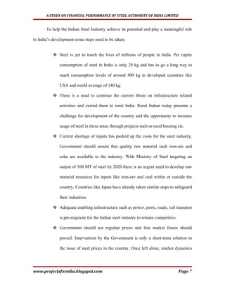 A STUDY ON FINANCIAL PERFORMANCE OF STEEL AUTHORITY OF INDIA LIMITED


       To help the Indian Steel Industry achieve its potential and play a meaningful role

in India’s development some steps need to be taken:


           Steel is yet to touch the lives of millions of people in India. Per capita

              consumption of steel in India is only 29 kg and has to go a long way to

              reach consumption levels of around 400 kg in developed countries like

              USA and world average of 140 kg.

           There is a need to continue the current thrust on infrastructure related

              activities and extend them to rural India. Rural Indian today presents a

              challenge for development of the country and the opportunity to increase

              usage of steel in these areas through projects such as rural housing etc.

           Current shortage of inputs has pushed up the costs for the steel industry.

              Government should ensure that quality raw material such iron-ore and

              coke are available to the industry. With Ministry of Steel targeting an

              output of 100 MT of steel by 2020 there is an urgent need to develop raw

              material resources for inputs like iron-ore and coal within or outside the

              country. Countries like Japan have already taken similar steps to safeguard

              their industries.

           Adequate enabling infrastructure such as power, ports, roads, rail transport

              is pre-requisite for the Indian steel industry to remain competitive.

           Government should not regulate prices and free market forces should

              prevail. Intervention by the Government is only a short-term solution to

              the issue of steel prices in the country. Once left alone, market dynamics




www.projectsformba.blogspot.com                                                       Page 7
 