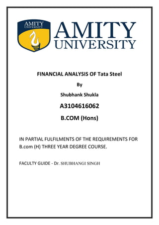 FINANCIAL ANALYSIS OF Tata Steel
By
Shubhank Shukla
A3104616062
B.COM (Hons)
IN PARTIAL FULFILMENTS OF THE REQUIREMENTS FOR
B.com (H) THREE YEAR DEGREE COURSE.
FACULTY GUIDE - Dr. SHUBHANGI SINGH
 