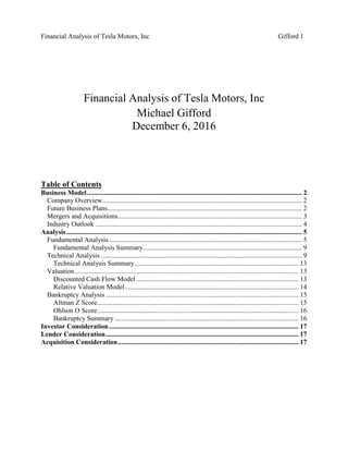 Financial Analysis of Tesla Motors, Inc Gifford 1
Financial Analysis of Tesla Motors, Inc
Michael Gifford
December 6, 2016
Table of Contents
Business Model.............................................................................................................................. 2
Company Overview..................................................................................................................... 2
Future Business Plans.................................................................................................................. 2
Mergers and Acquisitions............................................................................................................ 3
Industry Outlook ......................................................................................................................... 4
Analysis.......................................................................................................................................... 5
Fundamental Analysis................................................................................................................. 5
Fundamental Analysis Summary............................................................................................. 9
Technical Analysis ...................................................................................................................... 9
Technical Analysis Summary................................................................................................ 13
Valuation ................................................................................................................................... 13
Discounted Cash Flow Model ............................................................................................... 13
Relative Valuation Model...................................................................................................... 14
Bankruptcy Analysis ................................................................................................................. 15
Altman Z Score...................................................................................................................... 15
Ohlson O Score...................................................................................................................... 16
Bankruptcy Summary............................................................................................................ 16
Investor Consideration............................................................................................................... 17
Lender Consideration................................................................................................................. 17
Acquisition Consideration.......................................................................................................... 17
 