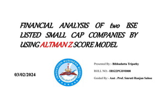 FINANCIAL ANALYSIS OF two BSE
LISTED SMALL CAP COMPANIES BY
USINGALTMANZ SCOREMODEL
Presented By:- Bibhudutta Tripathy
ROLL NO:- IBS22PGDM008
Guided By:- Asst . Prof. Smruti Ranjan Sahoo
03/02/2024
 