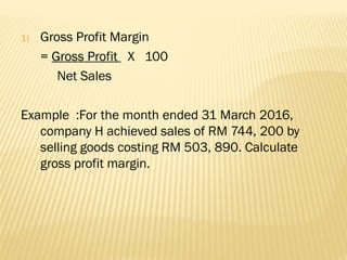 1) Gross Profit Margin
= Gross Profit X 100
Net Sales
Example :For the month ended 31 March 2016,
company H achieved sales of RM 744, 200 by
selling goods costing RM 503, 890. Calculate
gross profit margin.
 