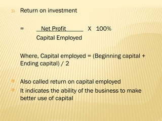 3) Return on investment
= Net Profit X 100%
Capital Employed
Where, Capital employed = (Beginning capital +
Ending capital) / 2
 Also called return on capital employed
 It indicates the ability of the business to make
better use of capital
 