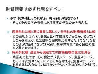    必ず「同業他社との比較」と「時系列比較」をする！
    ◦ そしてその数字の背景にある事実が何なのかを考える。

①  同業他社比較：同じ業界に属している他社の財務情報と比較
 ◦ その会社がライバル企業と比べて優れているのか、劣ってい
   るのかを考える。ただ数字の優劣を比較するだけでなく、なぜ
   そのような結果になっているか、数字の背景にある会社の強
   みと弱みを考える。
② 時系列比較：過去から現在までの財務指標の変化を見る

 ◦ 時系列比較では、その会社が成長ステージ、衰退ステージ、
   あるいは安定期のどこにいるのかを考える。衰退ステージに
   ある企業に入るのは、給料カットやリストラなどのリスクも伴う。
 