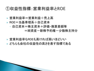    営業利益率＝営業利益÷売上高
   ROE＝当基準理系÷自己資本
    ◦ 自己資本＝株主資本＋評価・換算差額等
          ＝純資産－新株予約権－少数株主持分

   営業利益率もROEも高ければ高いほどいい
   どちらも会社の収益性の高さを表す指標である
 