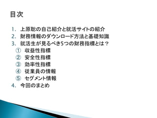 1. 上原聡の自己紹介と就活サイトの紹介
2. 財務情報のダウンロード方法と基礎知識
3. 就活生が見るべき5つの財務指標とは？
  ① 収益性指標
  ② 安全性指標
  ③ 効率性指標
  ④ 従業員の情報
  ⑤ セグメント情報
4. 今回のまとめ
 