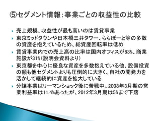    売上規模、収益性が最も高いのは賃貸事業
   東京ミッドタウンや日本橋三井タワー、ららぽーと等の多数
    の資産を抱えているため、総資産回転率は低め
   賃貸事業内での売上高の比率は国内オフィスが63%、商業
    施設が31%（説明会資料より）
   東京都を中心に優良な資産を多数抱えている他、設備投資
    の額も他セグメントよりも圧倒的に大きく、自社の開発力を
    活かして継続的に資産を拡大している
   分譲事業はリーマンショック後に苦戦中。2008年3月期の営
    業利益率は11.4%あったが、2012年3月期は5%まで下落
 