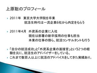    2011年 東京大学大学院を卒業
          就活生時代は一流企業6社から内定をもらう

   2011年4月 外資系の企業に入社
            現在は部署の新卒採用の仕事も担当
            本業の仕事の傍ら、就活コンサルタントも行う

   「自分の就活成功」と「外資系企業の面接官」という2つの経
    験を元に、就活生のアドバイザーをしている。
   これまで数百人以上に就活のアドバイスをしてきた実績あり。
 