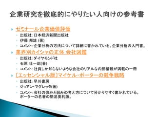    ゼミナール企業価値評価
    ◦ 出版社：日本経済新聞出版社
    ◦ 伊藤 邦雄 (著)
    ◦ コメント：企業分析の方法について詳細に書かれている。企業分析の入門書。
   業界別カイシャの正体 会社図鑑
    ◦ 出版社：ダイヤモンド社
    ◦ 石原 壮一郎(著)
    ◦ コメント：社員しか知らないような会社のリアルな内部情報が満載の一冊
   〔エッセンシャル版〕マイケル・ポーターの競争戦略
    ◦ 出版社：早川書房
    ◦ ジョアン・マグレッタ(著)
    ◦ コメント：会社の強みと弱みの考え方について分かりやすく書かれている。
      ポーターの名著の簡易要約版。
 