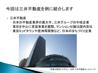    三井不動産
    ◦ 日本の不動産業界の最大手、三井グループの中核企業
    ◦ 東京を中心に賃貸事業を展開。マンション分譲は国内首位
    ◦ 東京ミッドタウンや豊洲再開発など、日本のまちづくり企業




                 （写真は東京ミッドタウン 出所：三井不動産ホームページ）
 