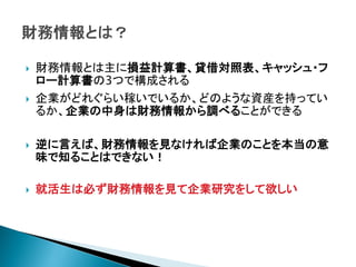    財務情報とは主に損益計算書、貸借対照表、キャッシュ・フ
    ロー計算書の3つで構成される
   企業がどれぐらい稼いでいるか、どのような資産を持ってい
    るか、企業の中身は財務情報から調べることができる

   逆に言えば、財務情報を見なければ企業のことを本当の意
    味で知ることはできない！

   就活生は必ず財務情報を見て企業研究をして欲しい
 