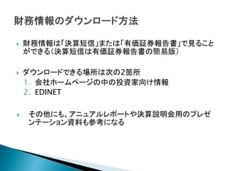    財務情報は「決算短信」または「有価証券報告書」で見ること
    ができる（決算短信は有価証券報告書の簡易版）

   ダウンロードできる場所は次の2箇所
    1. 会社ホームページの中の投資家向け情報
    2. EDINET

   その他にも、アニュアルレポートや決算説明会用のプレゼ
    ンテーション資料も参考になる
 