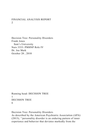 FINANCIAL ANALYSIS REPORT
2
Decision Tree: Personality Disorders
Frank Jones
Sam’s University
Nurs 3333: PMHNP Role IV
Dr. Joe Mark
October 20 , 2010
Running head: DECISION TREE
1
DECISION TREE
6
Decision Tree: Personality Disorders
As described by the American Psychiatric Association (APA)
(2013), ‘‘personality disorder is an enduring pattern of inner
experience and behavior that deviates markedly from the
 