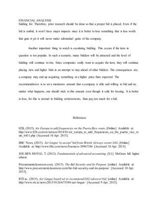 FINANCIAL ANALYSIS
bidding for. Therefore, prior research should be done so that a proper bid is placed. Even if the
bid is outbid, it won’t have major impacts since it is better to lose something that is less worth
that gain it yet it will never make substantial gains of the company.
Another important thing to watch is escalating bidding. This occurs if the item in
question is too popular. In such a scenario, many bidders will be attracted and the level of
bidding will continue to rise. Since companies really want to acquire the item, they will continue
placing new and higher bids in an attempt to stay ahead of other bidders. The consequences are,
a company may end up acquiring something at a higher price than expected. The
recommendation is to set a maximum amount that a company is able and willing to bid and no
matter what happens, one should stick to this amount even though it calls for loosing. It is better
to lose, for this is normal in bidding environments, than pay too much for a bid.
References
02B, (2015). Air Europa to add frequencies on the Puerto Rico route. [Online] Available at:
http://www.02b.com/en/notices/2014/01/air_europa_to_add_frequencies_on_the_puerto_rico_ro
ute_6411.php [Accessed 10 Apr. 2015].
BBC News, (2015). Aer Lingus 'to accept' bid from British Airways owner IAG. [Online]
Available at: http://www.bbc.com/news/business-30967346 [Accessed 10 Apr. 2015].
JOE BEN HOYLE, T. (2012). Fundamentals of advanced accounting. [S.l.]: McGraw hill higher
educat.
Procurementclassroom.com, (2015). The Bid Security and Its Purpose. [online] Available at:
http://www.procurementclassroom.com/the-bid-security-and-its-purpose/ [Accessed 10 Apr.
2015].
RTE.ie, (2015). Aer Lingus board set to recommend IAG takeover bid. [online] Available at:
http://www.rte.ie/news/2015/0126/675584-aer-lingus/ [Accessed 9 Apr. 2015].
 