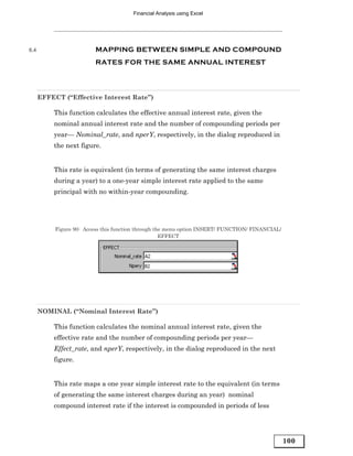 Financial Analysis using Excel




6.4                      MAPPING BETWEEN SIMPLE AND COMPOUND
                         RATES FOR THE SAME ANNUAL INTEREST




      EFFECT (“Effective Interest Rate”)

          This function calculates the effective annual interest rate, given the
          nominal annual interest rate and the number of compounding periods per
          year— Nominal_rate, and nperY, respectively, in the dialog reproduced in
          the next figure.


          This rate is equivalent (in terms of generating the same interest charges
          during a year) to a one-year simple interest rate applied to the same
          principal with no within-year compounding.




           Figure 90: Access this function through the menu option INSERT/ FUNCTION/ FINANCIAL/
                                                     EFFECT




      NOMINAL (“Nominal Interest Rate”)

          This function calculates the nominal annual interest rate, given the
          effective rate and the number of compounding periods per year—
          Effect_rate, and nperY, respectively, in the dialog reproduced in the next
          figure.


          This rate maps a one year simple interest rate to the equivalent (in terms
          of generating the same interest charges during an year) nominal
          compound interest rate if the interest is compounded in periods of less




                                                                                                  100
 