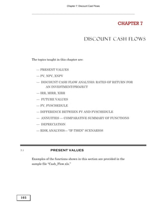 Chapter 7: Discount Cast Flows




                                                                    CHAPTER 7


                                               DISCOUNT CASH FLOWS



      The topics taught in this chapter are:


         — PRESENT VALUES

         — PV, NPV, XNPV

         — DISCOUNT CASH FLOW ANALYSIS: RATES OF RETURN FOR
                AN INVESTMENT/PROJECT

         — IRR, MIRR, XIRR

         — FUTURE VALUES

         — FV, FVSCHEDULE

         — DIFFERENCE BETWEEN FV AND FVSCHEDULE

         — ANNUITIES — COMPARATIVE SUMMARY OF FUNCTIONS

         — DEPRECIATION

         — RISK ANALYSIS— “IF-THEN” SCENARIOS




7.1                PRESENT VALUES

      Examples of the functions shown in this section are provided in the
      sample file “Cash_Flow.xls.”




103
 