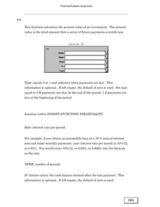 Financial Analysis using Excel




PV

     This function calculates the present value of an investment. The present
     value is the total amount that a series of future payments is worth now.


                                       Figure 92: PV




     Type: equals 0 or 1 and indicates when payments are due. This
     information is optional. If left empty, the default of zero is used. Set type
     equal to 0 If payments are due At the end of the period, 1 if payments are
     due at the beginning of the period.




     Location within INSERT/FUNCTION: FINANCIAL/PV



     Rate: interest rate per period.


     For example, if you obtain an automobile loan at a 10 % annual interest
     rate and make monthly payments, your interest rate per month is 10%/12,
     or 0.83%. You would enter 10%/12, or 0.83%, or 0.0083, into the formula
     as the rate.


     NPER: number of periods


     Fv (future value): the cash balance desired after the last payment. This
     information is optional. If left empty, the default of zero is used.




                                                                                     104
 