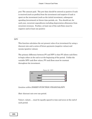 Chapter 7: Discount Cast Flows




       pmt: The amount paid. The pmt data should be entered as positive if cash
       is received (such as profits) from the investment and negative if cash is
       spent on the investment (such as the initial investment, subsequent
       spending (investment) at future time periods, etc. You should net, for
       each year, recurrent expenditures including depreciation allowances from
       recurrent revenues. Further, at least one of the cash flows must be
       negative and at least one positive




 NPV

       This function calculates the net present value of an investment by using a
       discount rate and a series of future payments (negative values) and
       income (positive values).


       The primary difference between PV and NPV is that PV allows cash flows
       to begin either at the end or at the beginning of the period. Unlike the
       variable NPV cash flow values, PV cash flows must be constant
       throughout the investment.


                                         Figure 93: NPV




       Location within INSERT/FUNCTION: FINANCIAL/NPV


       Rate: discount rate over one period.


       Value1, value2, ... must be equally spaced in time and occur at the end of
       each period.




105
 