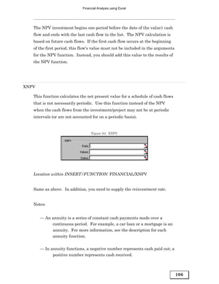 Financial Analysis using Excel




   The NPV investment begins one period before the date of the value1 cash
   flow and ends with the last cash flow in the list. The NPV calculation is
   based on future cash flows. If the first cash flow occurs at the beginning
   of the first period, this flow's value must not be included in the arguments
   for the NPV function. Instead, you should add this value to the results of
   the NPV function.




XNPV

   This function calculates the net present value for a schedule of cash flows
   that is not necessarily periodic. Use this function instead of the NPV
   when the cash flows from the investment/project may not be at periodic
   intervals (or are not accounted for on a periodic basis).


                                   Figure 94: XNPV




   Location within INSERT/FUNCTION: FINANCIAL/XNPV


   Same as above. In addition, you need to supply the reinvestment rate.


   Notes:


       — An annuity is a series of constant cash payments made over a
            continuous period. For example, a car loan or a mortgage is an
            annuity. For more information, see the description for each
            annuity function.


       — In annuity functions, a negative number represents cash paid out; a
             positive number represents cash received.



                                                                                  106
 