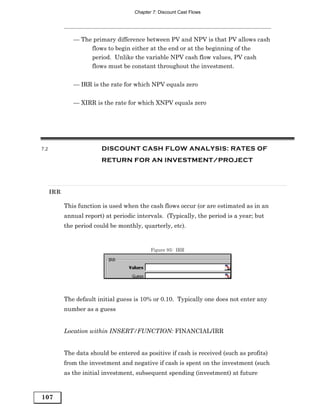 Chapter 7: Discount Cast Flows




               — The primary difference between PV and NPV is that PV allows cash
                    flows to begin either at the end or at the beginning of the
                    period. Unlike the variable NPV cash flow values, PV cash
                    flows must be constant throughout the investment.


               — IRR is the rate for which NPV equals zero


               — XIRR is the rate for which XNPV equals zero




7.2                       DISCOUNT CASH FLOW ANALYSIS: RATES OF
                          RETURN FOR AN INVESTMENT/PROJECT




      IRR

            This function is used when the cash flows occur (or are estimated as in an
            annual report) at periodic intervals. (Typically, the period is a year; but
            the period could be monthly, quarterly, etc).


                                             Figure 95: IRR




            The default initial guess is 10% or 0.10. Typically one does not enter any
            number as a guess


            Location within INSERT/FUNCTION: FINANCIAL/IRR


            The data should be entered as positive if cash is received (such as profits)
            from the investment and negative if cash is spent on the investment (such
            as the initial investment, subsequent spending (investment) at future



107
 
