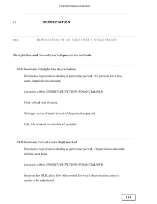 Financial Analysis using Excel




7.5                      DEPRECIATION




7.5.A               DEPRECIATION OF AN ASSET OVER A SINGLE PERIOD




Straight-line and Sum-of-year’s depreciation methods



      SLN function: Straight line depreciation

          Estimates depreciation during a particular period. All periods have the
          same depreciation amount.


          Location within INSERT/FUNCTION: FINANCIAL/SLN


          Cost: initial cost of asset,


          Salvage: value of asset at end of depreciation period,


          Life: life of asset in number of periods)




      SYD function: Sum-of-years' digit method

          Estimates depreciation during a particular period. Depreciation amounts
          decline over time.


          Location within INSERT/FUNCTION: FINANCIAL/SYD


          Same as for SLN, plus: Per– the period for which depreciation amount
          needs to be calculated.




                                                                                    114
 